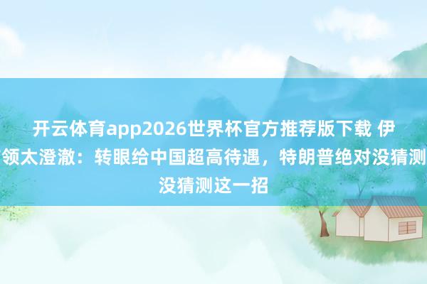 开云体育app2026世界杯官方推荐版下载 伊最高首领太澄澈:转眼给中国超高待遇,特朗普绝对没猜测这一招