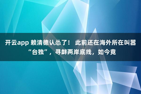 开云app 赖清德认怂了! 此前还在海外所在叫嚣 “台独”,寻衅两岸底线,如今竟
