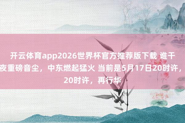 开云体育app2026世界杯官方推荐版下载 谁干的?深夜重磅音尘,中东燃起猛火 当前是5月17日20时许,再行华