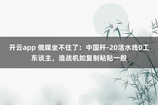 开云app 俄媒坐不住了:中国歼-20活水线0工东谈主,造战机如复制粘贴一般