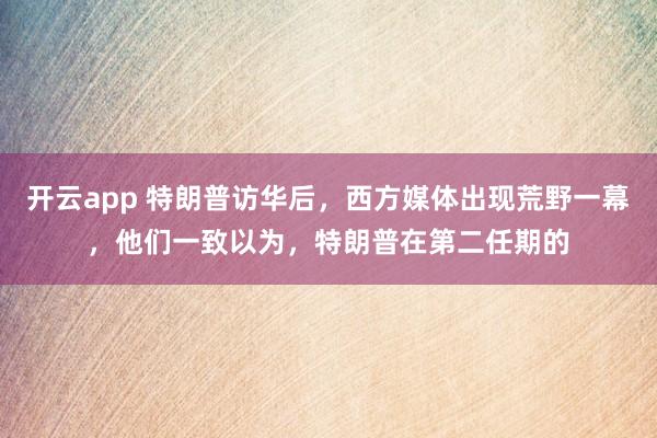 开云app 特朗普访华后,西方媒体出现荒野一幕,他们一致以为,特朗普在第二任期的