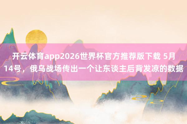 开云体育app2026世界杯官方推荐版下载 5月14号,俄乌战场传出一个让东谈主后背发凉的数据