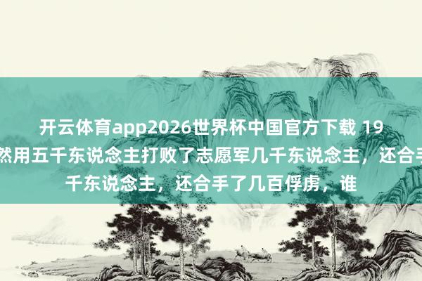 开云体育app2026世界杯中国官方下载 1950年,土耳其尽然用五千东说念主打败了志愿军几千东说念主,还合手了几百俘虏,谁