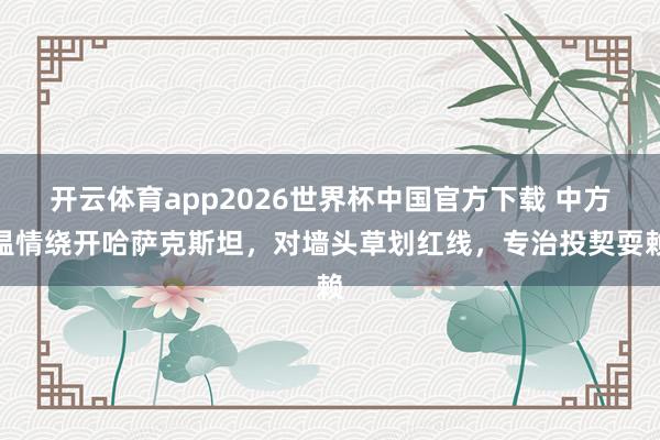开云体育app2026世界杯中国官方下载 中方温情绕开哈萨克斯坦,对墙头草划红线,专治投契耍赖