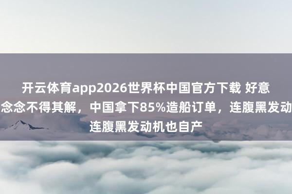 开云体育app2026世界杯中国官方下载 好意思西方百念念不得其解,中国拿下85%造船订单,连腹黑发动机也自产