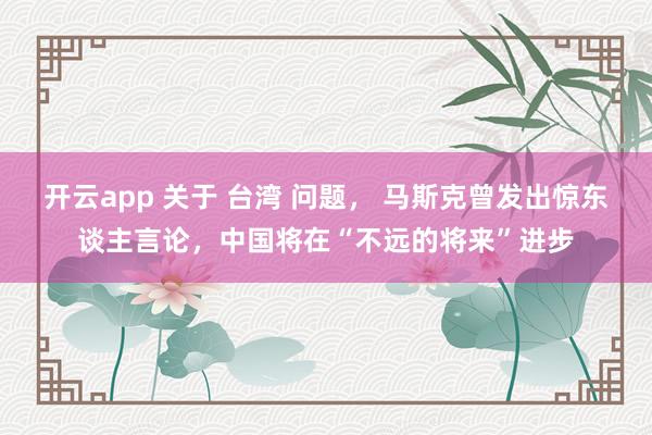 开云app 关于 台湾 问题, 马斯克曾发出惊东谈主言论,中国将在“不远的将来”进步