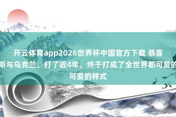 开云体育app2026世界杯中国官方下载 恭喜俄罗斯与乌克兰,打了近4年,终于打成了全世界都可爱的样式