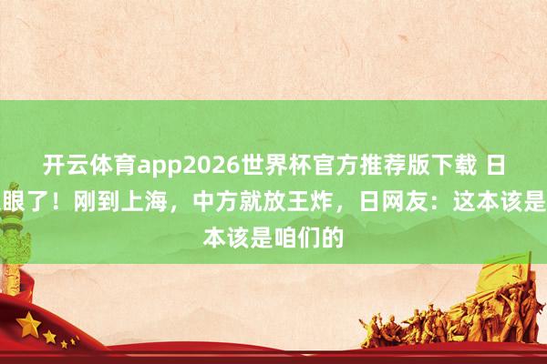 开云体育app2026世界杯官方推荐版下载 日本真急眼了!刚到上海,中方就放王炸,日网友:这本该是咱们的