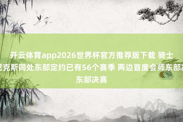 开云体育app2026世界杯官方推荐版下载 骑士与尼克斯同处东部定约已有56个赛季 两边首度会师东部决赛