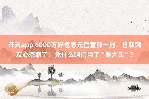 开云app 6000万好意思元官宣那一刻,日韩网友心态崩了:凭什么咱们当了“冤大头”?