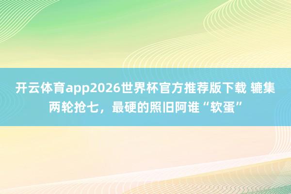 开云体育app2026世界杯官方推荐版下载 辘集两轮抢七,最硬的照旧阿谁“软蛋”