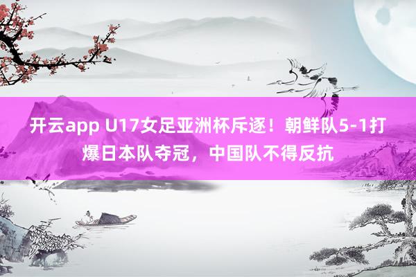 开云app U17女足亚洲杯斥逐!朝鲜队5-1打爆日本队夺冠,中国队不得反抗