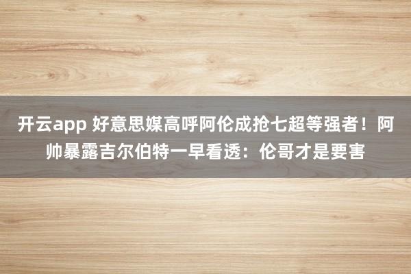 开云app 好意思媒高呼阿伦成抢七超等强者!阿帅暴露吉尔伯特一早看透:伦哥才是要害