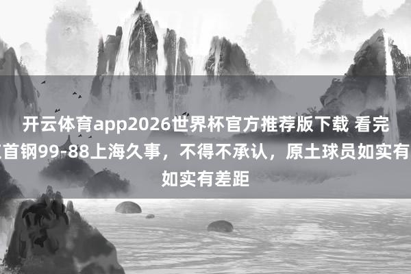 开云体育app2026世界杯官方推荐版下载 看完北京首钢99-88上海久事，不得不承认，原土球员如实有差距