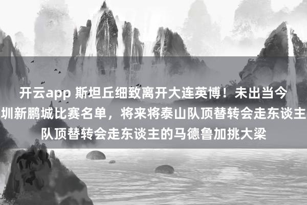 开云app 斯坦丘细致离开大连英博!未出当今俱乐部客场挑战深圳新鹏城比赛名单,将来将泰山队顶替转会走东谈主的马德鲁加挑大梁