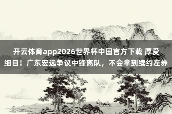 开云体育app2026世界杯中国官方下载 厚爱细目!广东宏远争议中锋离队,不会拿到续约左券
