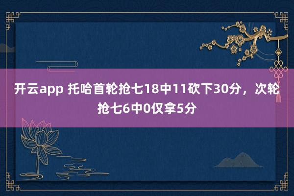 开云app 托哈首轮抢七18中11砍下30分，次轮抢七6中0仅拿5分
