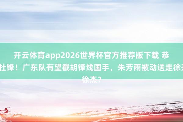 开云体育app2026世界杯官方推荐版下载 恭喜杜锋!广东队有望截胡锋线国手,朱芳雨被动送走徐杰?