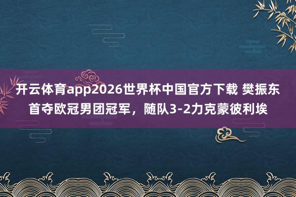 开云体育app2026世界杯中国官方下载 樊振东首夺欧冠男团冠军，随队3-2力克蒙彼利埃