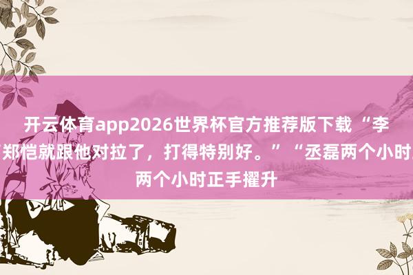 开云体育app2026世界杯官方推荐版下载 “李昀锐来了郑恺就跟他对拉了，打得特别好。” “丞磊两个小时正手擢升