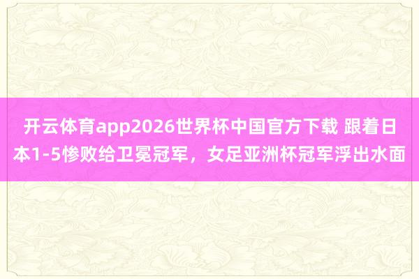 开云体育app2026世界杯中国官方下载 跟着日本1-5惨败给卫冕冠军,女足亚洲杯冠军浮出水面