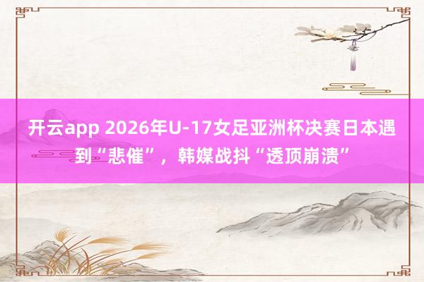 开云app 2026年U-17女足亚洲杯决赛日本遇到“悲催”,韩媒战抖“透顶崩溃”