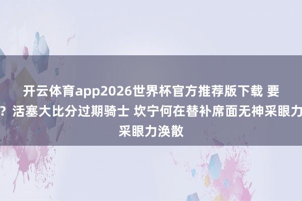 开云体育app2026世界杯官方推荐版下载 要没了？活塞大比分过期骑士 坎宁何在替补席面无神采眼力涣散