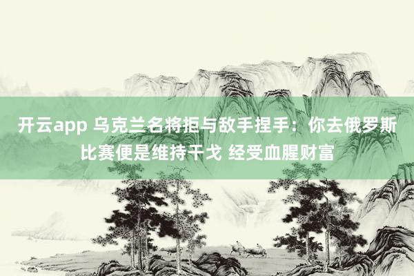 开云app 乌克兰名将拒与敌手捏手:你去俄罗斯比赛便是维持干戈 经受血腥财富