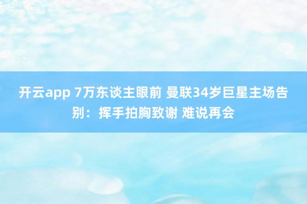 开云app 7万东谈主眼前 曼联34岁巨星主场告别:挥手拍胸致谢 难说再会