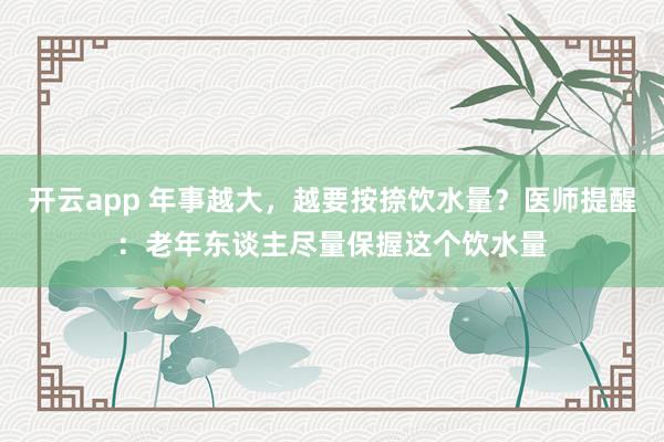 开云app 年事越大,越要按捺饮水量?医师提醒:老年东谈主尽量保握这个饮水量