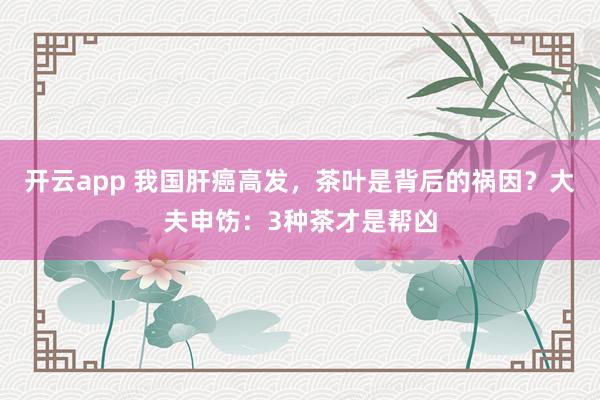开云app 我国肝癌高发，茶叶是背后的祸因？大夫申饬：3种茶才是帮凶