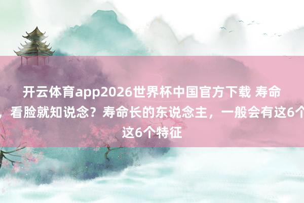 开云体育app2026世界杯中国官方下载 寿命怀念,看脸就知说念?寿命长的东说念主,一般会有这6个特征