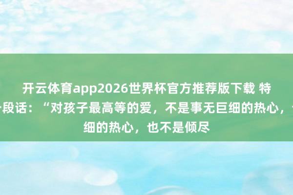 开云体育app2026世界杯官方推荐版下载 特别通透的一段话:“对孩子最高等的爱,不是事无巨细的热心,也不是倾尽