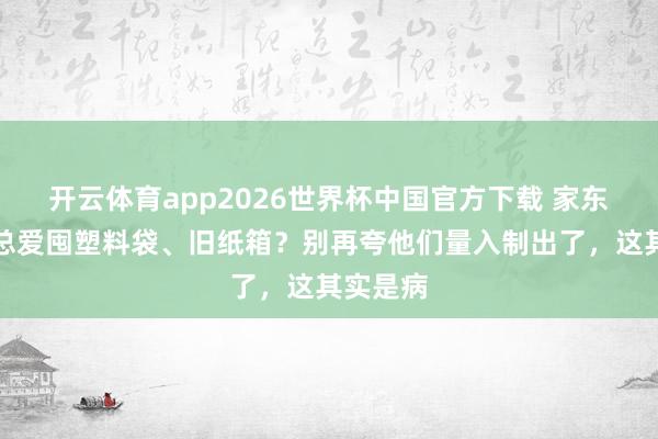 开云体育app2026世界杯中国官方下载 家东说念主总爱囤塑料袋、旧纸箱?别再夸他们量入制出了,这其实是病