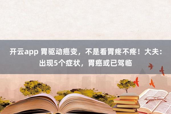 开云app 胃驱动癌变,不是看胃疼不疼!大夫:出现5个症状,胃癌或已驾临