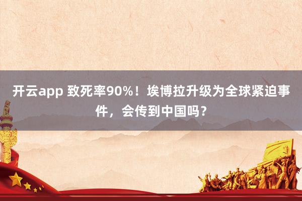 开云app 致死率90%!埃博拉升级为全球紧迫事件,会传到中国吗?