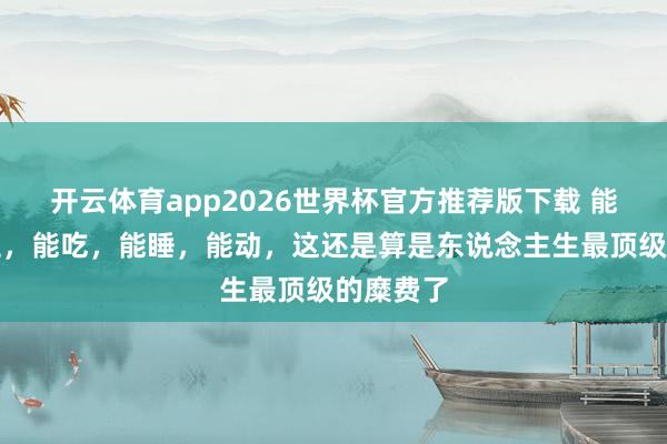 开云体育app2026世界杯官方推荐版下载 能尿,能拉,能吃,能睡,能动,这还是算是东说念主生最顶级的糜费了
