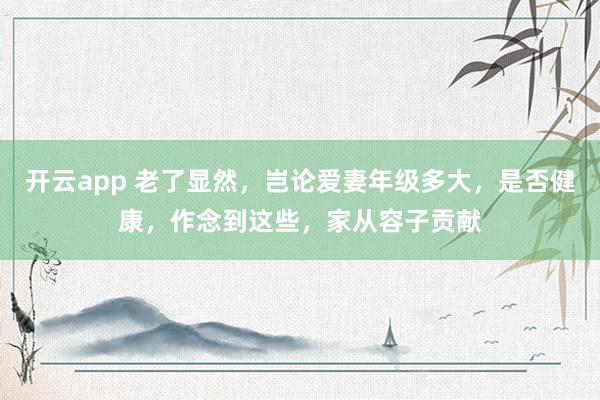 开云app 老了显然,岂论爱妻年级多大,是否健康,作念到这些,家从容子贡献