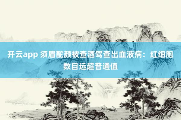 开云app 须眉酡颜被查酒驾查出血液病:红细胞数目远超普通值