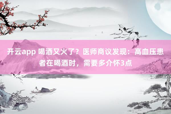 开云app 喝酒又火了?医师商议发现:高血压患者在喝酒时,需要多介怀3点