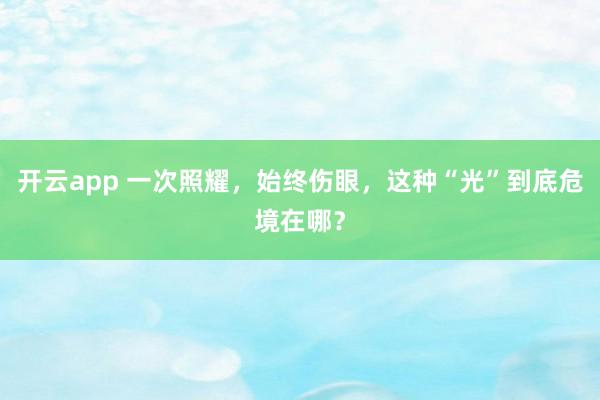 开云app 一次照耀,始终伤眼,这种“光”到底危境在哪?