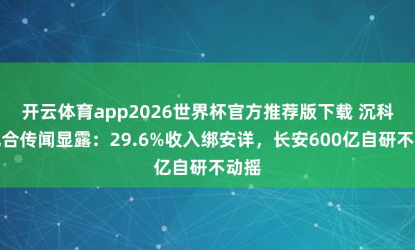 开云体育app2026世界杯官方推荐版下载 沉科技配合传闻显露:29.6%收入绑安详,长安600亿自研不动摇