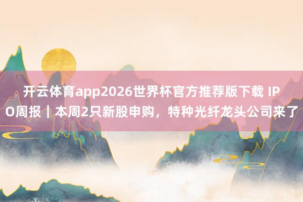 开云体育app2026世界杯官方推荐版下载 IPO周报|本周2只新股申购,特种光纤龙头公司来了