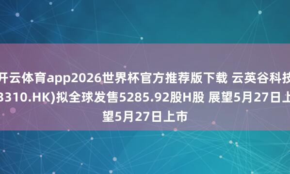 开云体育app2026世界杯官方推荐版下载 云英谷科技(03310.HK)拟全球发售5285.92股H股 展望5月27日上市