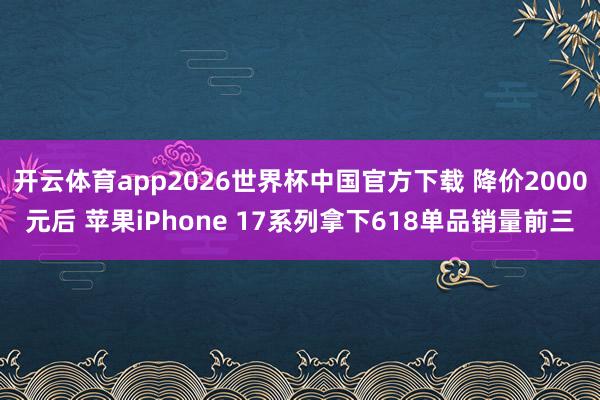 开云体育app2026世界杯中国官方下载 降价2000元后 苹果iPhone 17系列拿下618单品销量前三