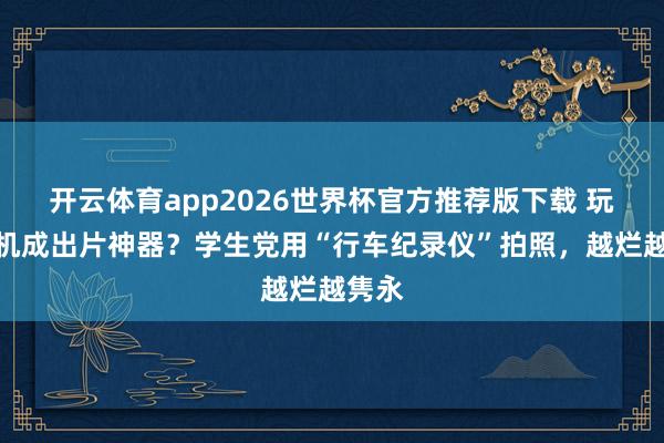 开云体育app2026世界杯官方推荐版下载 玩物相机成出片神器?学生党用“行车纪录仪”拍照,越烂越隽永