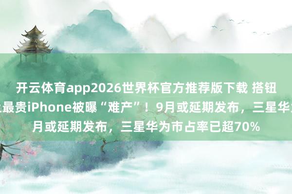 开云体育app2026世界杯官方推荐版下载 搭钮开合不达标?史上最贵iPhone被曝“难产”!9月或延期发布,三星华为市占率已超70%