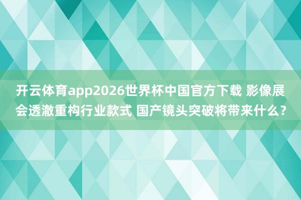 开云体育app2026世界杯中国官方下载 影像展会透澈重构行业款式 国产镜头突破将带来什么?