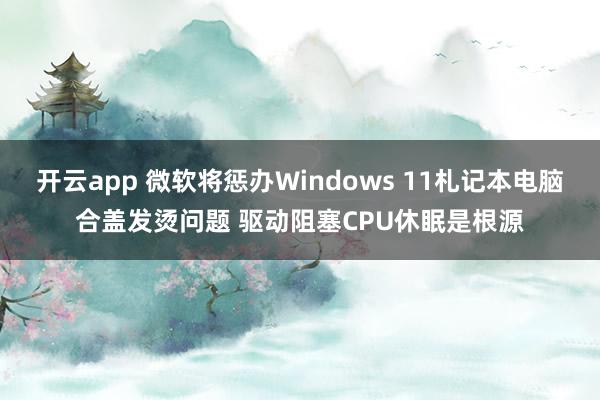 开云app 微软将惩办Windows 11札记本电脑合盖发烫问题 驱动阻塞CPU休眠是根源