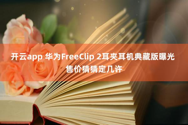 开云app 华为FreeClip 2耳夹耳机典藏版曝光 售价猜猜定几许